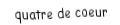 Je suis une carte à jouer. Je viens directement après le trois, je suis rouge mais pas de carreau.
